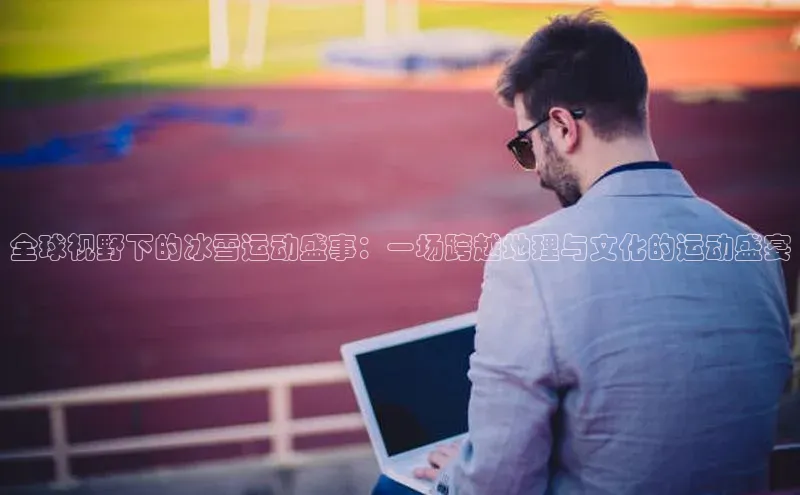 全球视野下的冰雪运动盛事：一场跨越地理与文化的运动盛宴