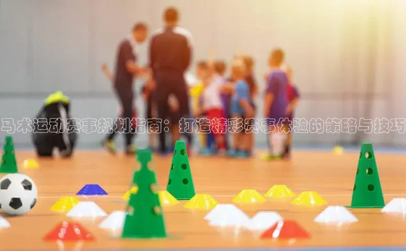 马术运动赛事规划指南：打造精彩赛事体验的策略与技巧